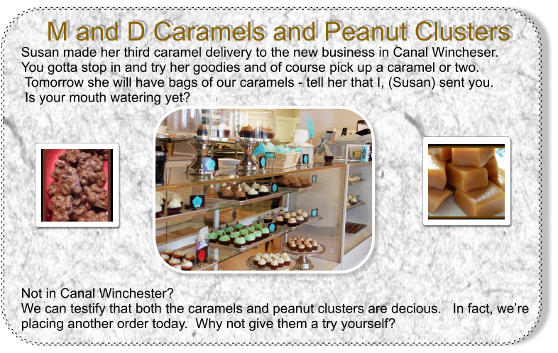Susan made her third caramel delivery to the new business in Canal Wincheser.  You gotta stop in and try her goodies and of course pick up a caramel or two.  Tomorrow she will have bags of our caramels - tell her that I, (Susan) sent you.  Is your mouth watering yet?             Not in Canal Winchester?  We can testify that both the caramels and peanut clusters are decious.   In fact, were placing another order today.  Why not give them a try yourself?  M and D Caramels and Peanut Clusters